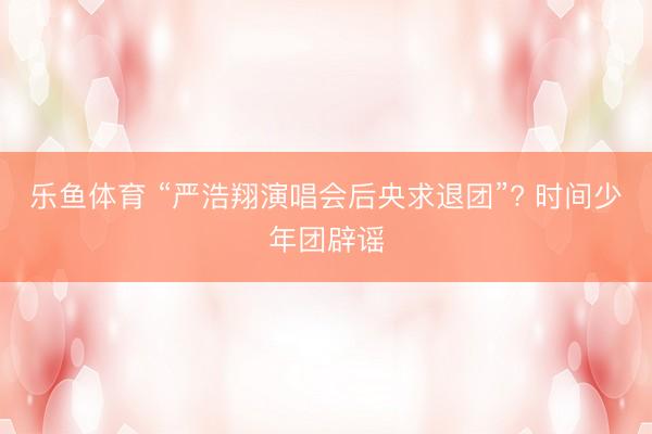 乐鱼体育 “严浩翔演唱会后央求退团”? 时间少年团辟谣