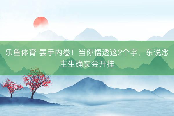 乐鱼体育 罢手内卷！当你悟透这2个字，东说念主生确实会开挂