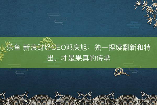 乐鱼 新浪财经CEO邓庆旭：独一捏续翻新和特出，才是果真的传承