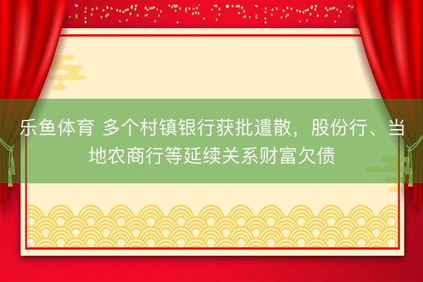 乐鱼体育 多个村镇银行获批遣散，股份行、当地农商行等延续关系财富欠债