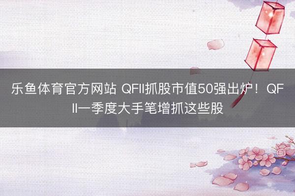 乐鱼体育官方网站 QFII抓股市值50强出炉！QFII一季度大手笔增抓这些股