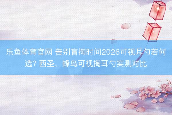 乐鱼体育官网 告别盲掏时间2026可视耳勺若何选? 西圣、蜂鸟可视掏耳勺实测对比