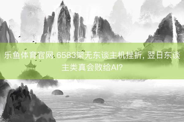 乐鱼体育官网 6583架无东谈主机挫折， 翌日东谈主类真会败给AI?