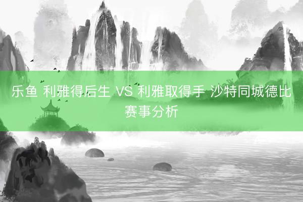 乐鱼 利雅得后生 VS 利雅取得手 沙特同城德比赛事分析