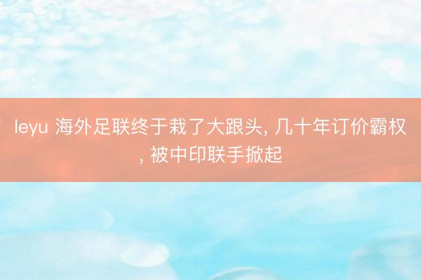 leyu 海外足联终于栽了大跟头， 几十年订价霸权， 被中印联手掀起