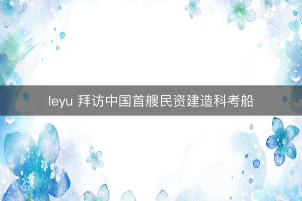 leyu 拜访中国首艘民资建造科考船