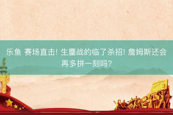 乐鱼 赛场直击! 生鏖战的临了杀招! 詹姆斯还会再多拼一刻吗?