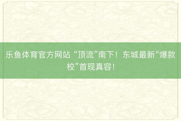 乐鱼体育官方网站 “顶流”南下！东城最新“爆款校”首现真容！