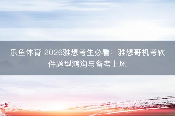 乐鱼体育 2026雅想考生必看：雅想哥机考软件题型鸿沟与备考上风