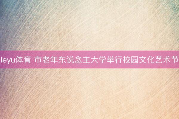 leyu体育 市老年东说念主大学举行校园文化艺术节