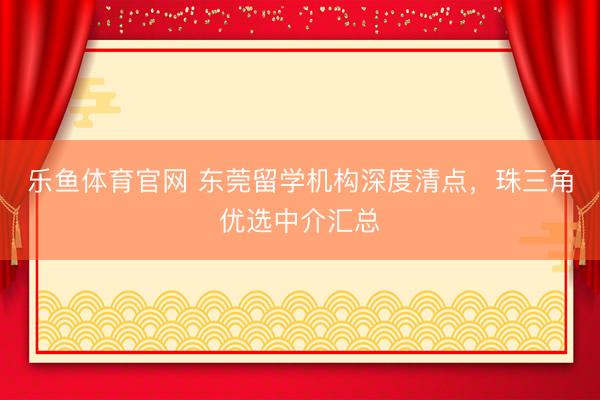 乐鱼体育官网 东莞留学机构深度清点，珠三角优选中介汇总